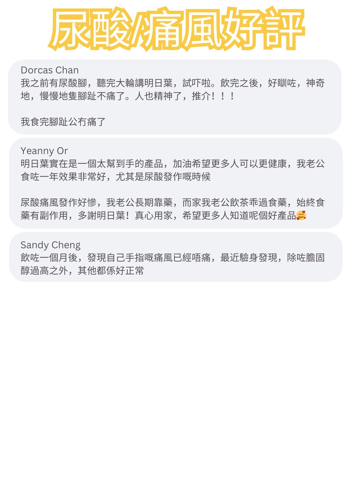 我之前有尿酸腳，聽完大輪講明日葉，試吓啦。飲完之後，好瞓咗，神奇地，慢慢地隻腳趾不痛了。人也精神了，推介！！！
我食完腳趾公冇痛了

明日葉實在是一個太幫到手的產品，加油希望更多人可以更健康，我老公食咗一年效果非常好，尤其是尿酸發作嘅時候
尿酸痛風發作好慘，我老公長期靠藥，而家我老公飲茶乖過食藥，始終食藥有副作用，多謝明日葉！真心用家，希望更多人知道呢個好產品

飲咗一個月後，發現自己手指嘅痛風已經唔痛，最近驗身發現，除咗膽固醇過高之外，其他都係好正常