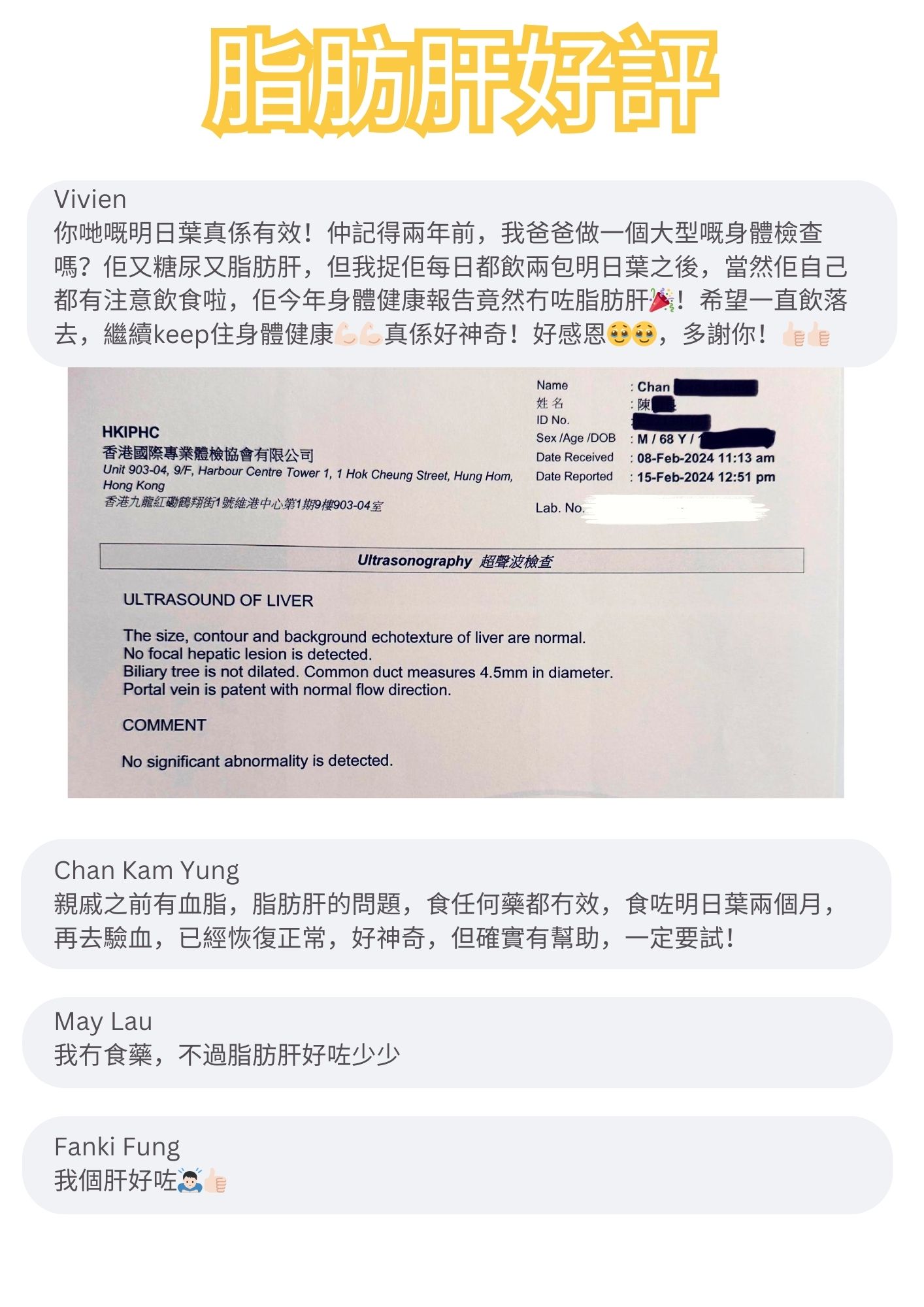 你哋嘅明日葉真係有效！仲記得兩年前，我爸爸做一個大型嘅身體檢查嗎？佢又糖尿又脂肪肝，但我捉佢每日都飲兩包明日葉之後，當然佢自己都有注意飲食啦，佢今年身體健康報告竟然冇咗脂肪肝必！希望一直飲落去，繼續keep住身體健康真係好神奇

親戚之前有血脂，脂肪肝的問題，食任何藥都冇效，食咗明日葉兩個月，再去驗血，已經恢復正常，好神奇，但確實有幫助，一定要試！

我冇食藥，不過脂肪肝好咗少少

我個肝好咗