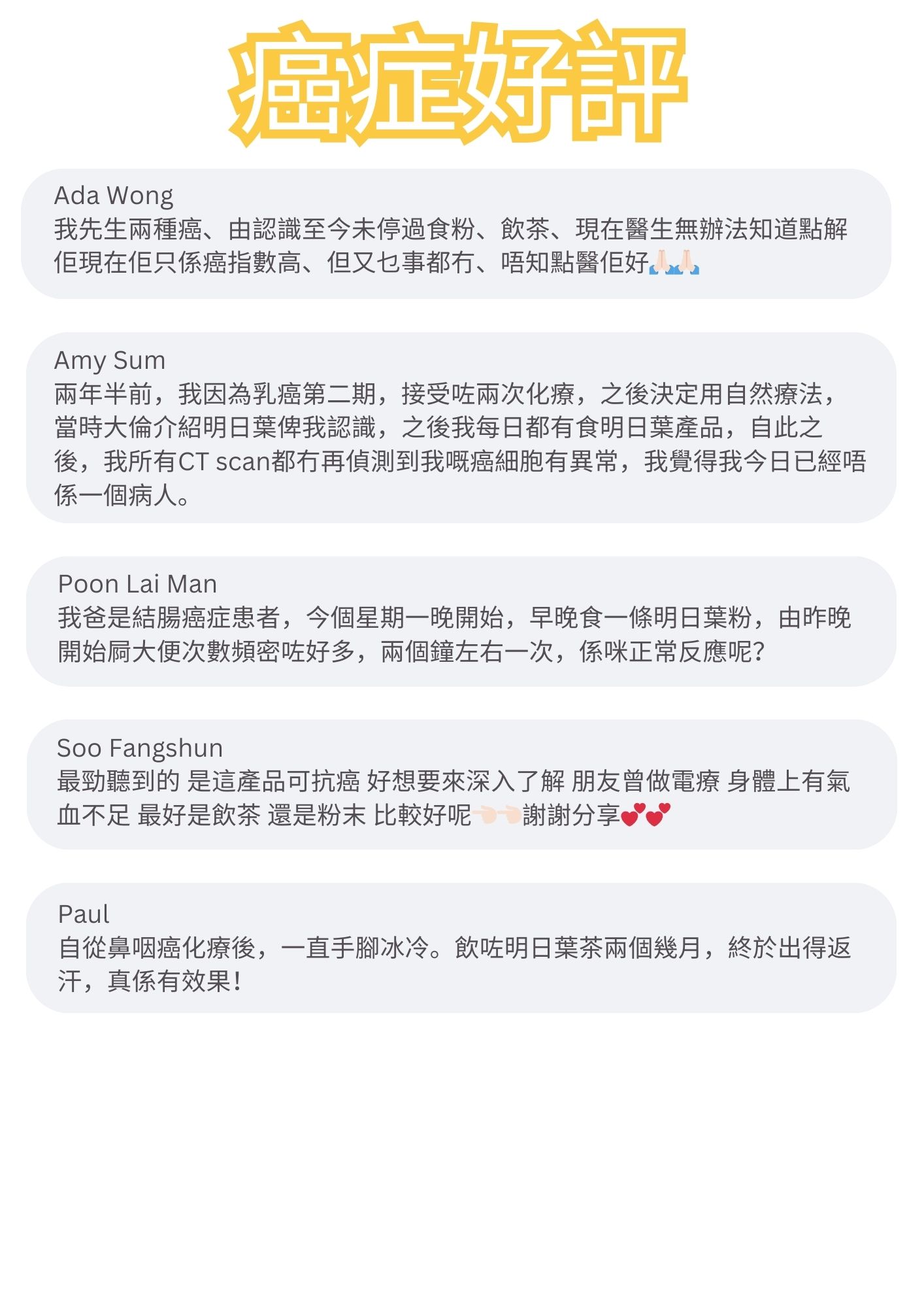 我先生兩種癌、由認識至今未停過食粉、飲茶、現在醫生無辦法知道點解佢現在佢只係癌指數高、但又乜事都冇、唔知點醫佢好。 』

兩年半前，我因為乳癌第二期，接受咗兩次化療，之後決定用自然療法，當時大倫介紹明日葉俾我認識，之後我每日都有食明日葉產品，自此之後，我所有CT scan都冇再偵測到我嘅癌細胞有異常，我覺得我今日已經唔係一個病人。

我爸是結腸癌症患者，今個星期一晚開始，早晚食一條明日葉粉，由昨晚開始屙大便次數頻密咗好多，兩個鐘左右一次，係咪正常反應呢？

最勁聽到的 是這產品可抗癌 好想要來深入了解 朋友曾做電療身體上有氣血不足 最好是飲茶 還是粉末 比較好呢 謝謝分享。

自從鼻咽癌化療後，一直手腳冰冷。飲咗明日葉茶兩個幾月，終於出得返汗，真係有效果！