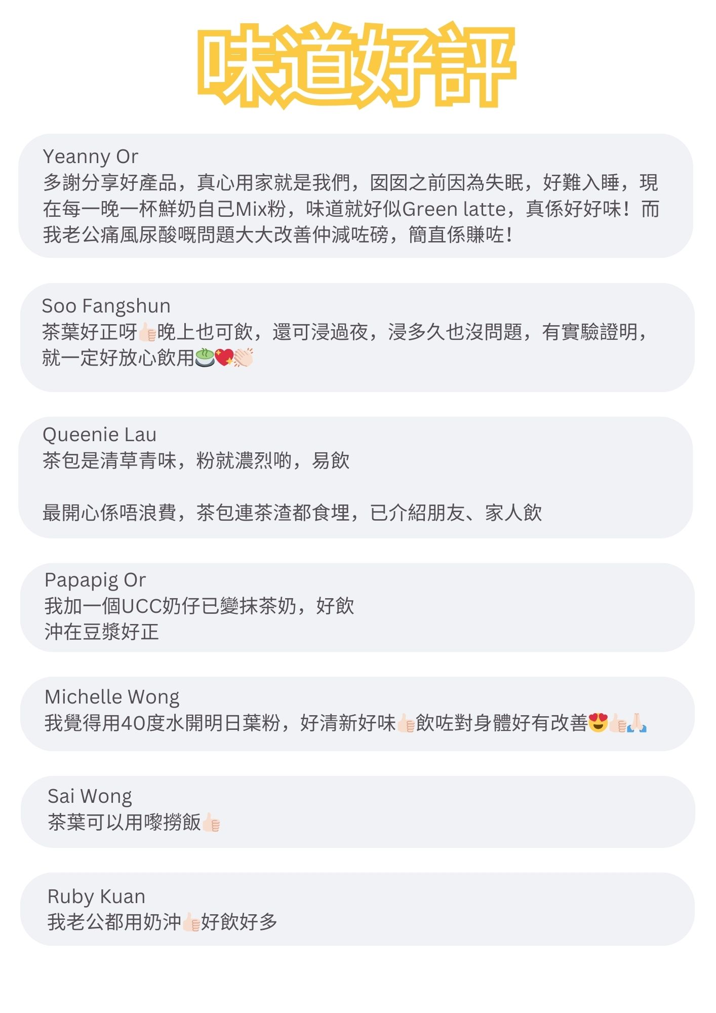 多謝分享好產品，真心用家就是我們，囡之前因為失眠，好難入睡，現在每一晚一杯鮮奶自己Mix粉，味道就好似Green latte，真係好好味！而我老公痛風尿酸嘅問題大大改善仲減咗磅，簡直係賺咗！

茶葉好正呀晚上也可飲，還可浸過夜，浸多久也沒問題，有實驗證明，就一定好放心飲用

茶包是清草青味，粉就濃烈啲，易飲
最開心係唔浪費，茶包連茶渣都食埋，已介紹朋友、家人飲

我加一個UCC奶仔已變抹茶奶，好飲沖在豆漿好正

我覺得用40度水開明日葉粉，好清新好味飲咗對身體好有改善

茶葉可以用嚟撈飯

我老公都用奶沖好飲好多