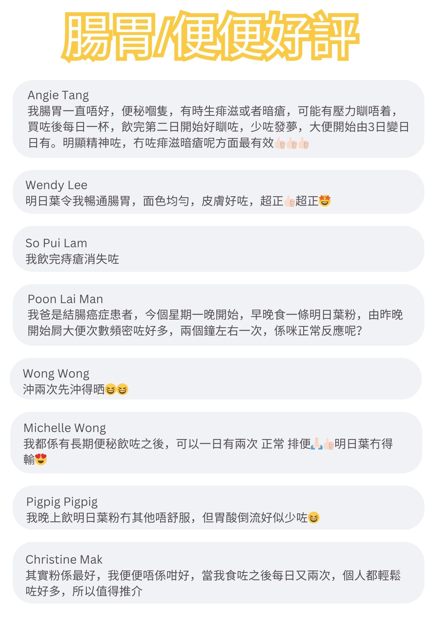我腸胃一直唔好，便秘嗰隻，有時生痱滋或者暗瘡，可能有壓力瞓唔着，買咗後每日一杯，飲完第二日開始好瞓咗，少咗發夢，大便開始由3日變日日有。明顯精神咗，冇咗痱滋暗瘡呢方面最有效

明日葉令我暢通腸胃，面色均勻，皮膚好咗，超正超正梦

我飲完痔瘡消失咗

我爸是結腸癌症患者，今個星期一晚開始，早晚食一條明日葉粉，由昨晚開始屙大便次數頻密咗好多，兩個鐘左右一次，係咪正常反應呢？

沖兩次先沖得晒否

我都係有長期便秘飲咗之後，可以一日有兩次 正常 排便。』明日葉冇得

我晚上飲明日葉粉冇其他唔舒服，但胃酸倒流好似少咗

其實粉係最好，我便便唔係咁好，當我食咗之後每日又兩次，個人都輕鬆
咗好多，所以值得推介