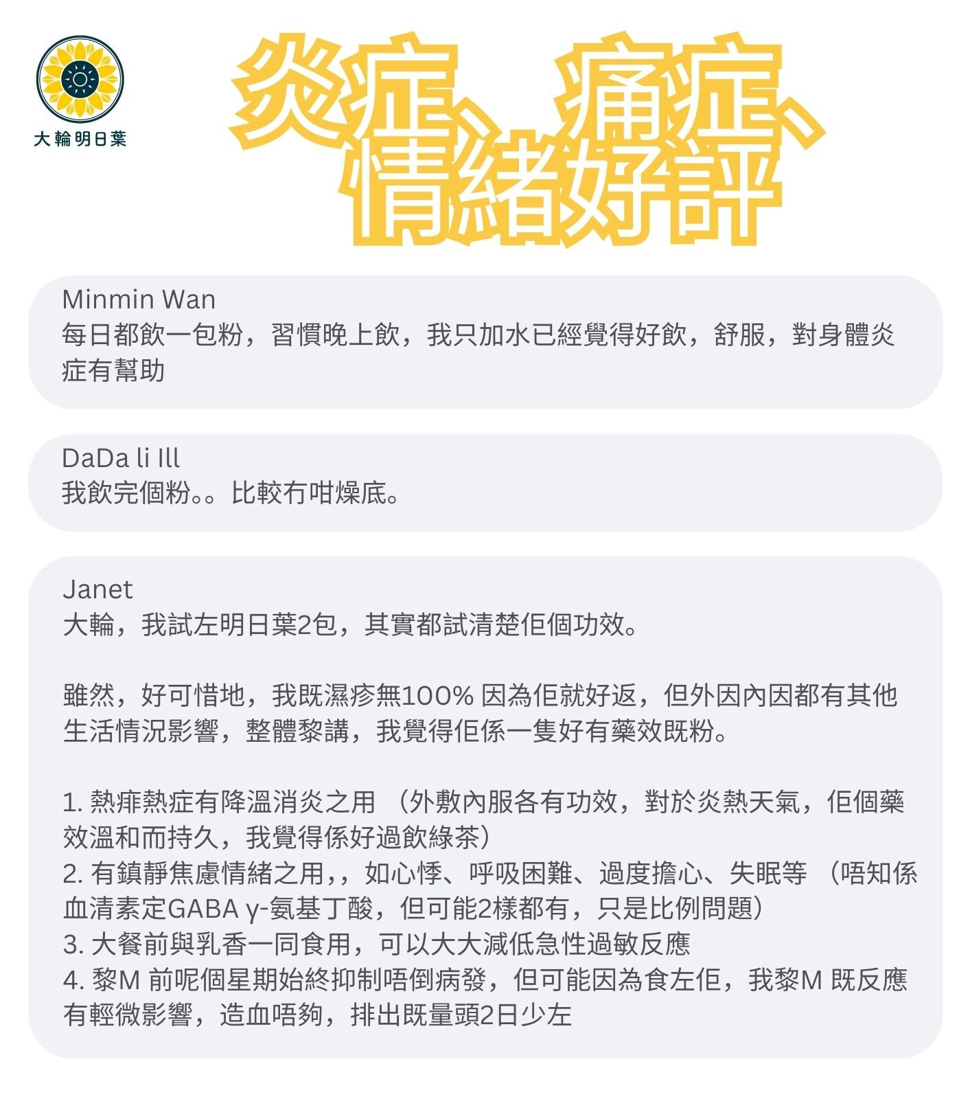 每日都飲一包粉，習慣晚上飲，我只加水已經覺得好飲，舒服，對身體炎

我飲完個粉。。比較冇咁燥底。

大輪，我試左明日葉2包，其實都試清楚佢個功效。
雖然，好可惜地，我既濕疹無100% 因為佢就好返，但外因內因都有其他生活情況影響，整體黎講，我覺得佢係一隻好有藥效既粉。
1. 熱痱熱症有降溫消炎之用（外敷內服各有功效，對於炎熱天氣，佢個藥效溫和而持久，我覺得係好過飲綠茶）
2. 有鎮靜焦慮情緒之用，，如心悸、呼吸困難、過度擔心、失眠等（唔知係血清素定GABA y-氨基丁酸，但可能2樣都有，只是比例問題）
3. 大餐前與乳香一同食用，可以大大減低急性過敏反應
4. 黎M 前呢個星期始終抑制唔倒病發，但可能因為食左佢，我黎M既反應有輕微影響，造血唔夠，排出既量頭2日少左
